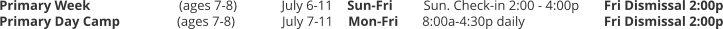 Primary Week		(ages 7-8) 	July 6-11	Sun-Fri	Sun. Check-in 2:00 - 4:00p 	Fri Dismissal 2:00p Primary Day Camp	(ages 7-8) 	July 7-11	Mon-Fri	8:00a-4:30p daily 			Fri Dismissal 2:00p