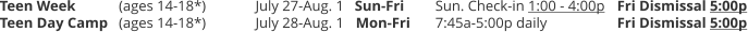 Teen Week	(ages 14-18*) 	July 27-Aug. 1	Sun-Fri	Sun. Check-in 1:00 - 4:00p	Fri Dismissal 5:00p Teen Day Camp 	(ages 14-18*) 		July 28-Aug. 1	Mon-Fri	7:45a-5:00p daily		Fri Dismissal 5:00p