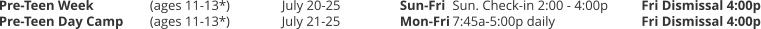 Pre-Teen Week 		(ages 11-13*) 	July 20-25	Sun-Fri	Sun. Check-in 2:00 - 4:00p	Fri Dismissal 4:00p Pre-Teen Day Camp 	(ages 11-13*) 	July 21-25 	Mon-Fri	7:45a-5:00p daily			Fri Dismissal 4:00p