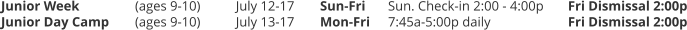 Junior Week		(ages 9-10) 	July 12-17	Sun-Fri	Sun. Check-in 2:00 - 4:00p	Fri Dismissal 2:00p Junior Day Camp 	(ages 9-10) 	July 13-17	Mon-Fri	7:45a-5:00p daily			Fri Dismissal 2:00p